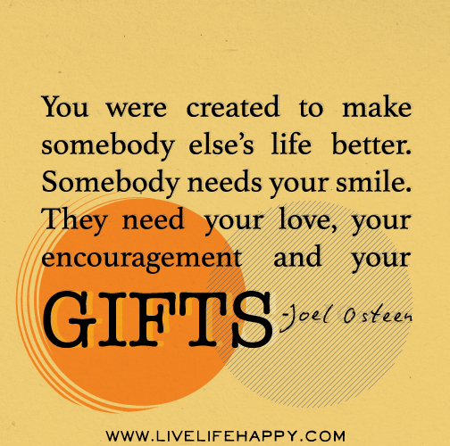 You were created to make somebody else’s life better. Somebody needs your smile. They need your love, your encouragement and your gifts. - Joel Osteen