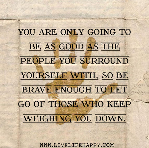 You are only going to be as good as the people you surround yourself with so be brave enough to let go of those who keep weighing you down.