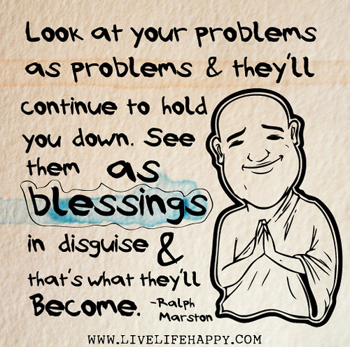 Look at your problems as problems and they'll continue to hold you down. See them as blessings in disguise and that's what they'll become. - Ralph Marston