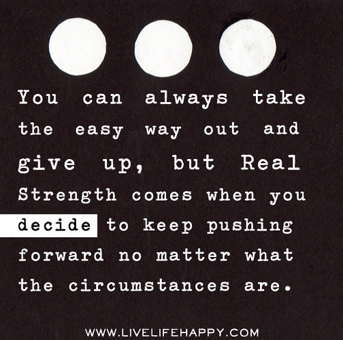You can always take the easy way out and give up, but real strength comes when you decide to keep pushing no matter what the circumstances are.