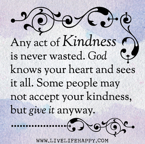 Any act of kindness is never wasted. God knows your heart and sees it all. Some people may not accept your kindness, but give it anyway.