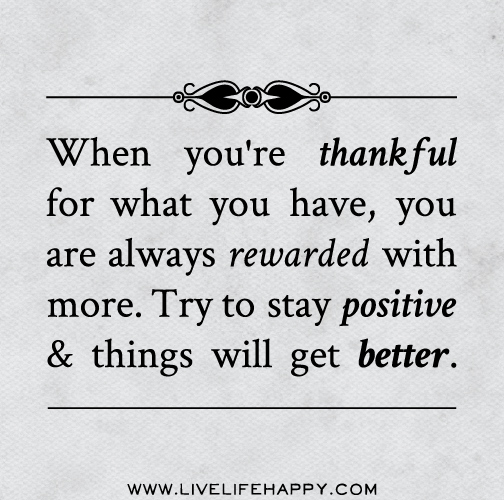 When you're thankful for what you have, you are always rewarded with more. Try to stay positive and things will get better.