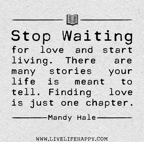 Stop waiting for love and start living. There are many stories your life is meant to tell. Finding love is just one chapter. - Mandy Hale