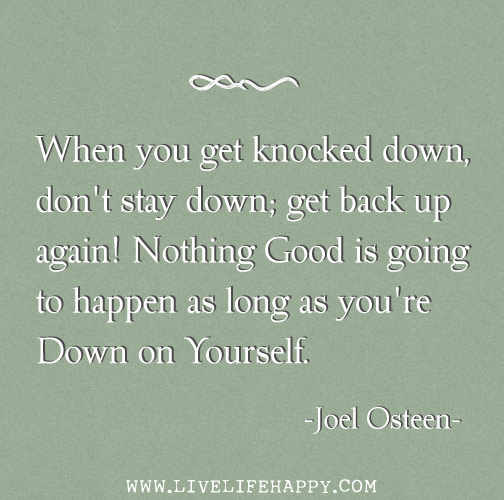 When you get knocked down, don't stay down; get back up again. Nothing good is going to happen as long as you're down on yourself.