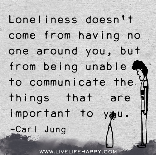 Loneliness doesn't come from having no one around you, but from being unable to communicate the things that are important to you. - Carl Jung