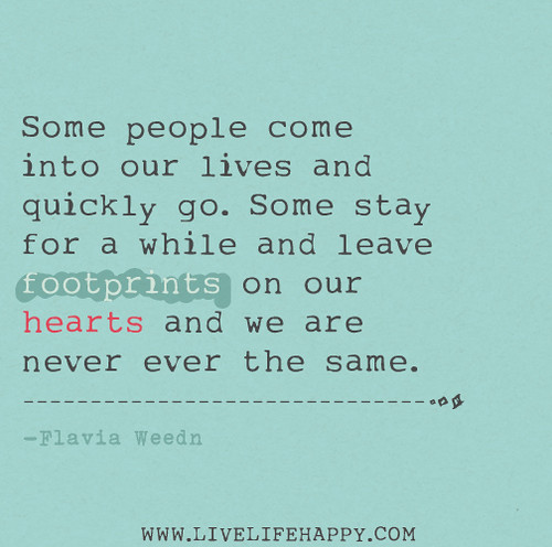 Some people come into our lives and quickly go. Some stay for a while and leave footprints on our hearts and we are never ever the same. - Flavia Weedn