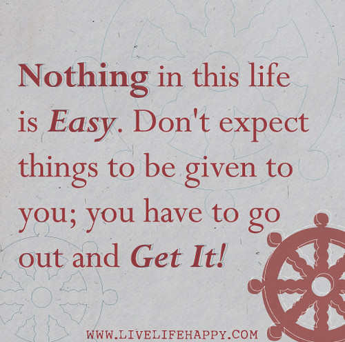 Nothing in this life is easy. Don't expect things to be given to you; you have to go out and get it.