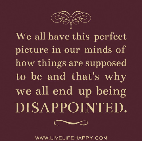 We all have this perfect picture in our minds of how things are supposed to be and that's why we all end up being disappointed.
