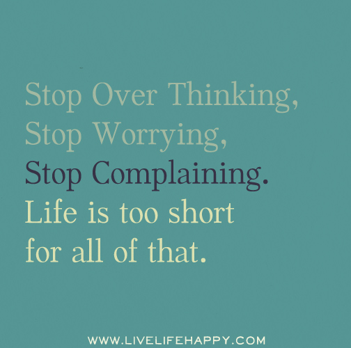 Stop over thinking, stop worrying, stop complaining. Life is too short for all of that.