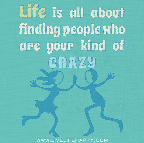 Life is all about finding people who are your kind of crazy.