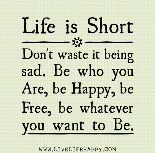Life is short. Don't waste it being sad. Be who you are, be happy, be free, be whatever you want to be.