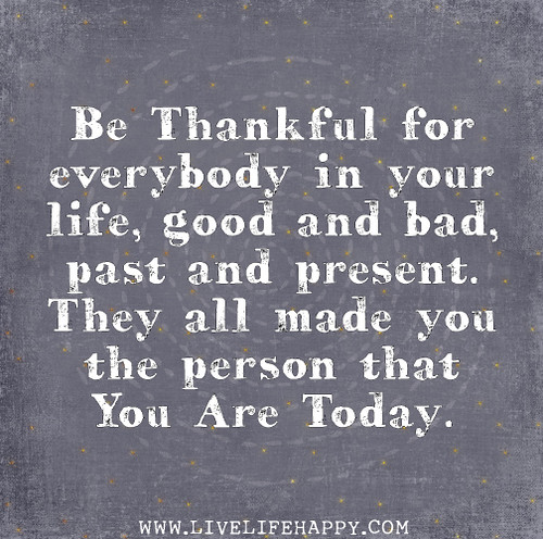 Be thankful for everybody in your life, good and bad, past and present. They all made you the person that you are today.