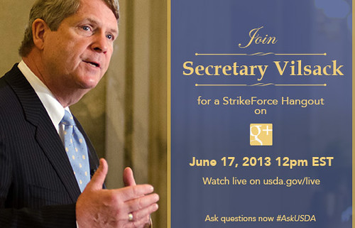 On Monday, Jun. 17, 2013, you are invited to join Agriculture Secretary Tom Vilsack as he sits down to his very first Google+ Hangout to discuss opportunities available through the U.S. Department of Agriculture’s (USDA) StrikeForce for Rural Growth and Opportunity.