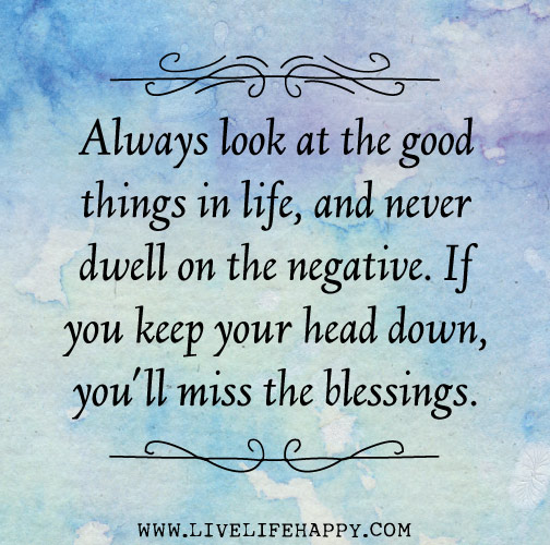 Always look at the good things in life and never dwell on the negative. If you keep your head down, you'll miss the blessings.