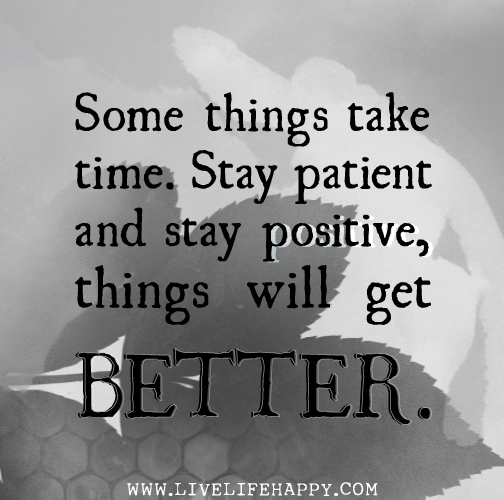 Some things take time. Stay patient and stay positive, things will get better.
