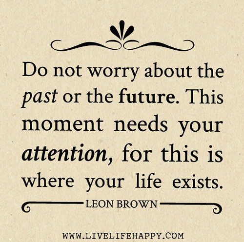 Do not worry about the past or the future. This moment needs your attention, for this is where your life exists.