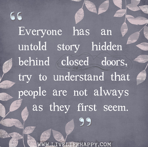 Everyone has an untold story hidden behind closed doors, try to understand that people are not always as they first seem.