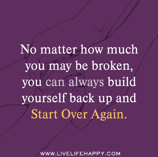 No matter how much you may be broken, you can always build yourself back up and start over again.