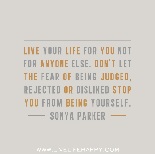 Live your life for you not for anyone else. Don’t let the fear of being judged, rejected or disliked stop you from being yourself.