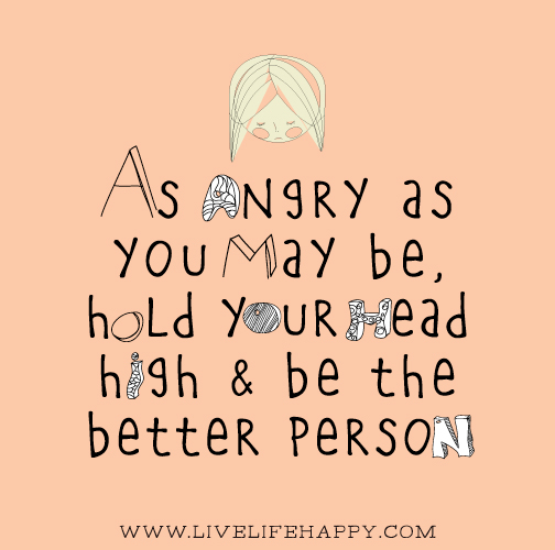 As angry as you may be, hold your head high and be the better person.