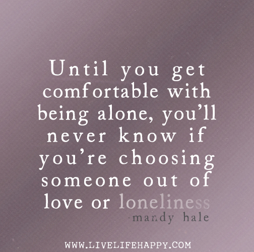 Until you get comfortable with being alone, you’ll never know if you’re choosing someone out of love or loneliness. - Mandy Hale