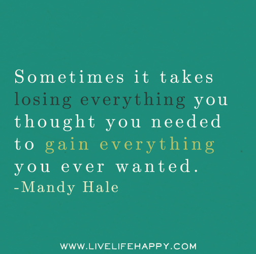 Sometimes it takes losing everything you thought you needed to gain everything you ever wanted. - Mandy Hale