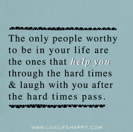 The only people worthy to be in your life are the ones that help you through the hard times and laugh with you after the hard times pass.