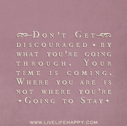 Don’t get discouraged by what you’re going through. Your time is coming. Where you are is not where you’re going to stay.